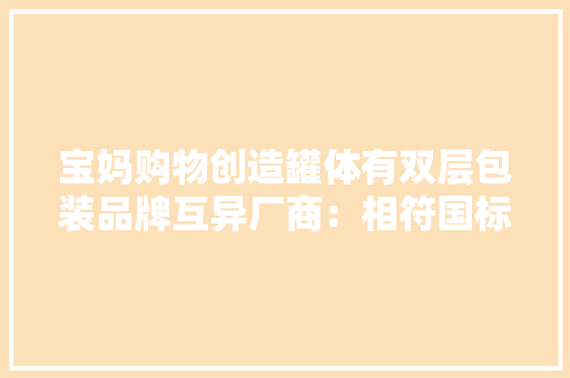 宝妈购物创造罐体有双层包装品牌互异厂商：相符国标