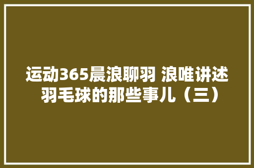 运动365晨浪聊羽 浪唯讲述 羽毛球的那些事儿（三）