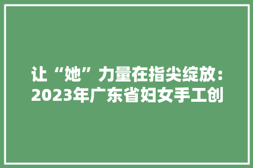 让“她”力量在指尖绽放：2023年广东省妇女手工创业立异大年夜赛结果揭晓