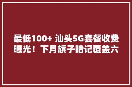 最低100+ 汕头5G套餐收费曝光！下月旗子暗记覆盖六区一县,基站查询定位系统。