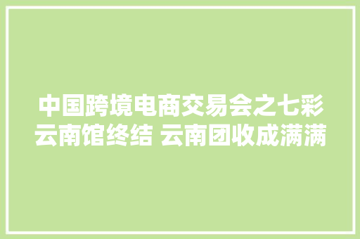 中国跨境电商交易会之七彩云南馆终结 云南团收成满满,电商是做什么的。