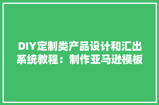DIY定制类产品设计和汇出系统教程：制作亚马逊模板表格,亚马逊云科技官网入口。