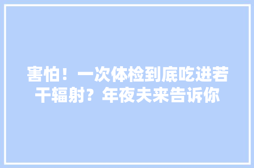 害怕！一次体检到底吃进若干辐射？年夜夫来告诉你