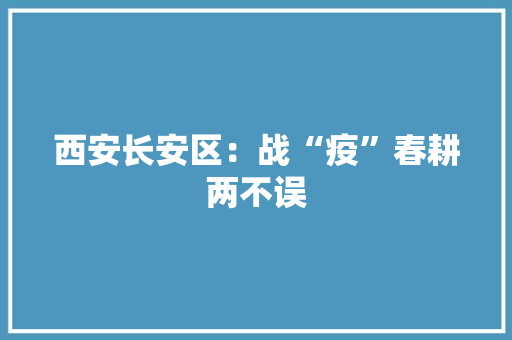 西安长安区：战“疫”春耕两不误,长安区天气预报。