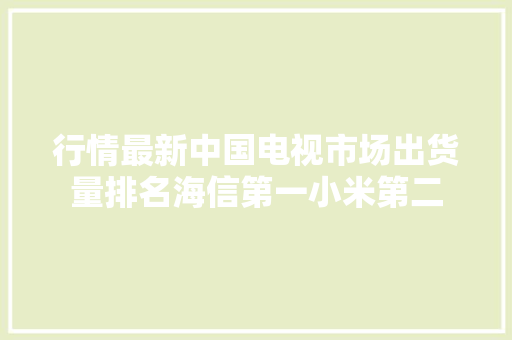 行情最新中国电视市场出货量排名海信第一小米第二
