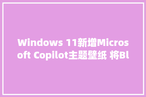 Windows 11新增Microsoft Copilot主题壁纸 将Bloom变得五彩斑斓