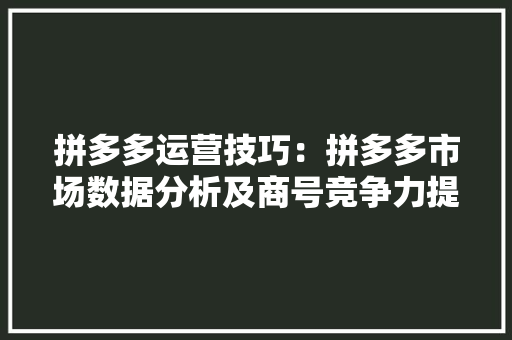 拼多多运营技巧：拼多多市场数据分析及商号竞争力提升指南