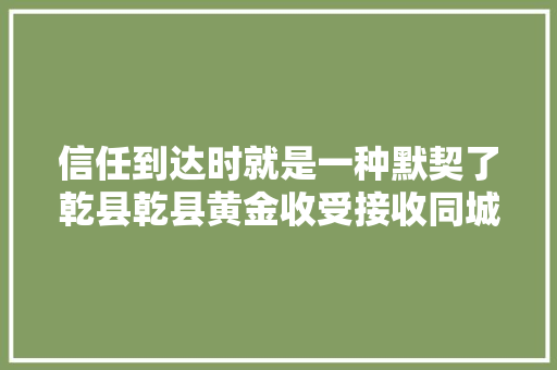 信任到达时就是一种默契了乾县乾县黄金收受接收同城热...