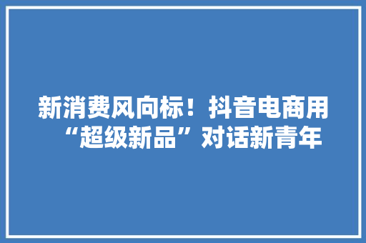 新消费风向标！抖音电商用“超级新品”对话新青年,电商是做什么的。