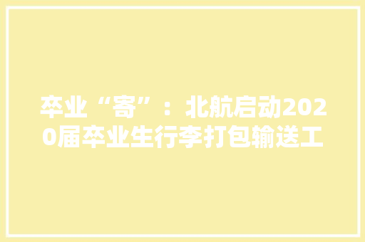 卒业“寄”：北航启动2020届卒业生行李打包输送工作