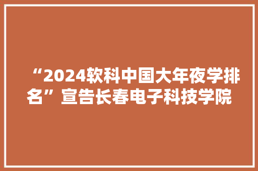 “2024软科中国大年夜学排名”宣告长春电子科技学院位列吉林省平易近办大年夜学理工类院校第一