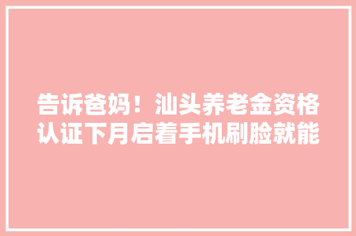 告诉爸妈！汕头养老金资格认证下月启着手机刷脸就能解决！