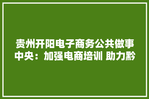 贵州开阳电子商务公共做事中央：加强电商培训 助力黔货出山
