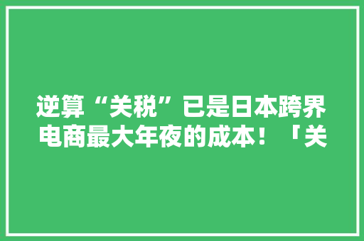 逆算“关税”已是日本跨界电商最大年夜的成本！「关税算法干货分享」
