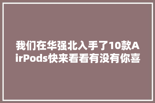 我们在华强北入手了10款AirPods快来看看有没有你喜好的