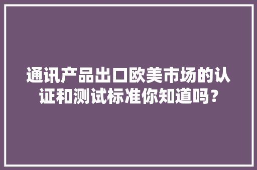 通讯产品出口欧美市场的认证和测试标准你知道吗？