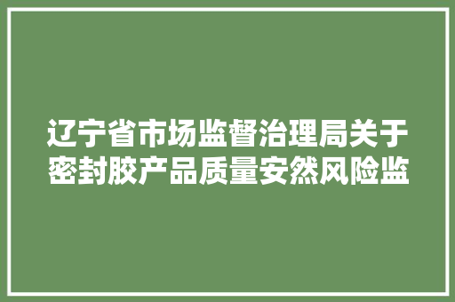 辽宁省市场监督治理局关于密封胶产品质量安然风险监测情况传递