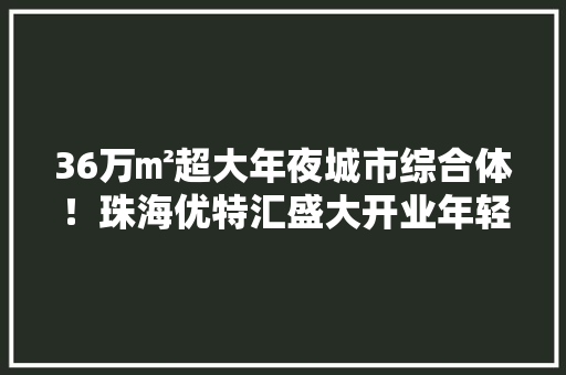 36万㎡超大年夜城市综合体！珠海优特汇盛大开业年轻人的打卡圣地