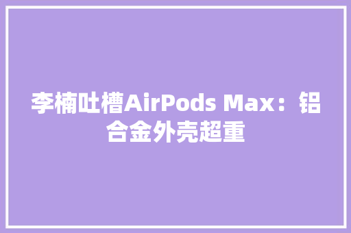 李楠吐槽AirPods Max：铝合金外壳超重