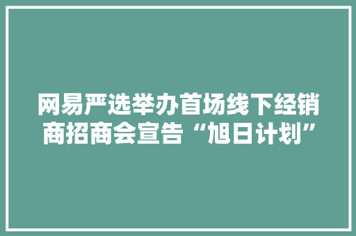 网易严选举办首场线下经销商招商会宣告“旭日计划”招商政策