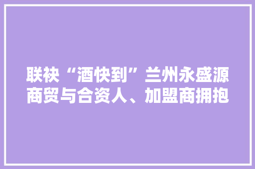 联袂“酒快到”兰州永盛源商贸与合资人、加盟商拥抱酒业新零售