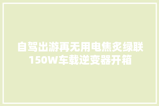自驾出游再无用电焦炙绿联150W车载逆变器开箱