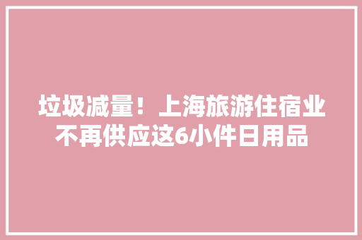 垃圾减量！上海旅游住宿业不再供应这6小件日用品