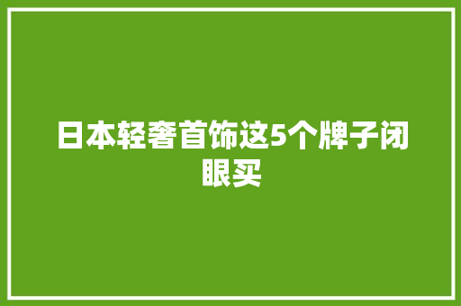 日本轻奢首饰这5个牌子闭眼买,日本首相石破茂发表就职演说。