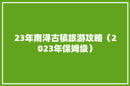 23年南浔古镇旅游攻略（2023年保姆级）