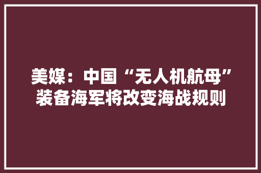美媒：中国“无人机航母”装备海军将改变海战规则