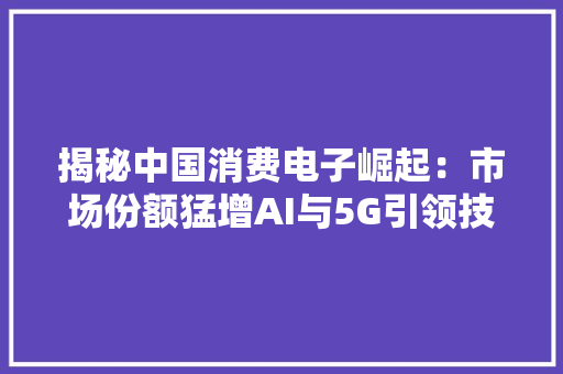 揭秘中国消费电子崛起：市场份额猛增AI与5G引领技能改造本土品牌海外扩展策略成就全球影响力！,市场监督管理局。