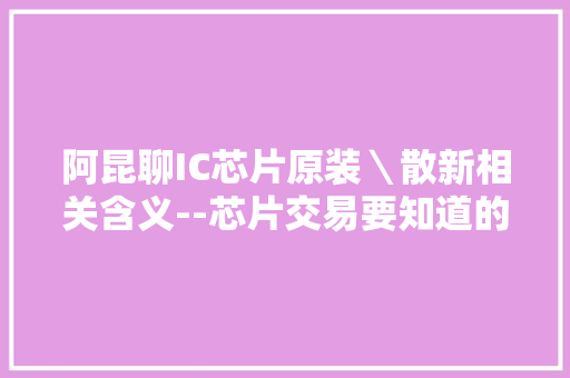 阿昆聊IC芯片原装＼散新相关含义--芯片交易要知道的那些事