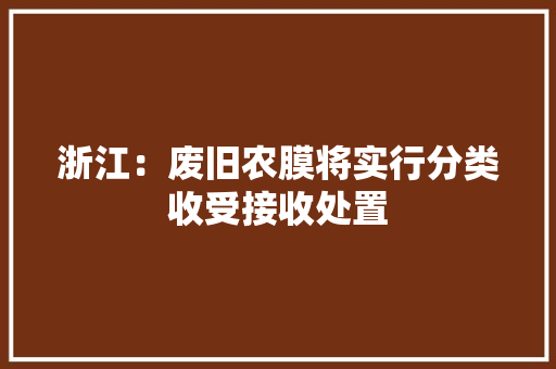 浙江：废旧农膜将实行分类收受接收处置