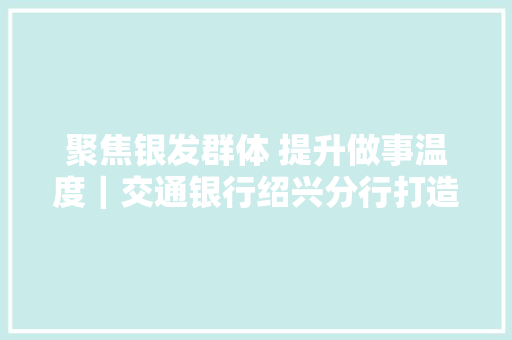 聚焦银发群体 提升做事温度｜交通银行绍兴分行打造“交享驿站”适老化金融做事网点,交行金条实时价格。