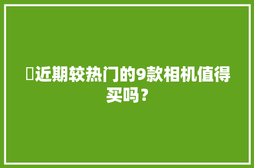 ​近期较热门的9款相机值得买吗？