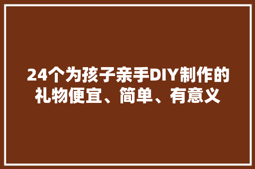 24个为孩子亲手DIY制作的礼物便宜、简单、有意义
