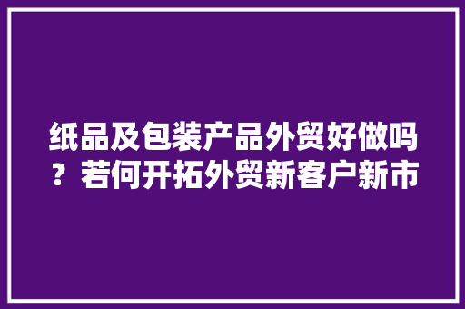 纸品及包装产品外贸好做吗？若何开拓外贸新客户新市场？