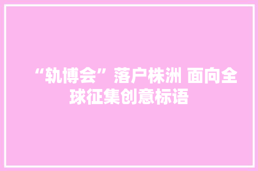 “轨博会”落户株洲 面向全球征集创意标语