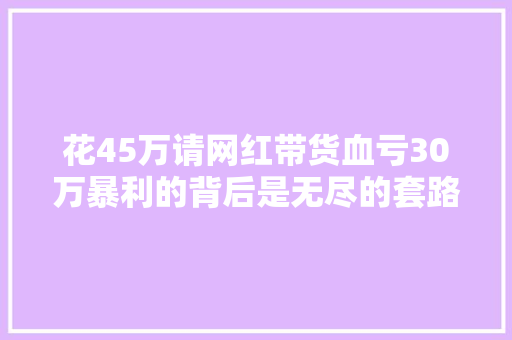 花45万请网红带货血亏30万暴利的背后是无尽的套路