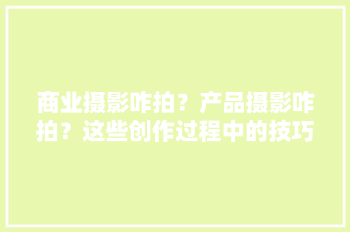 商业摄影咋拍？产品摄影咋拍？这些创作过程中的技巧你知道吗？