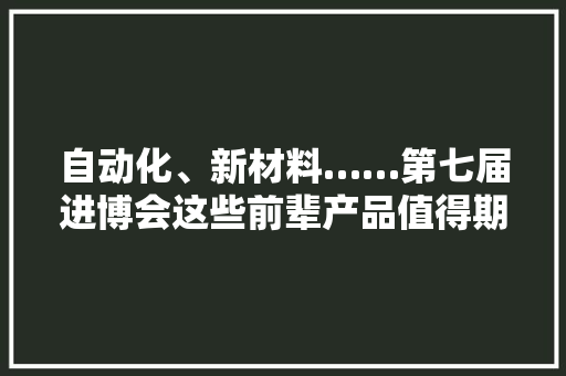 自动化、新材料……第七届进博会这些前辈产品值得期待！