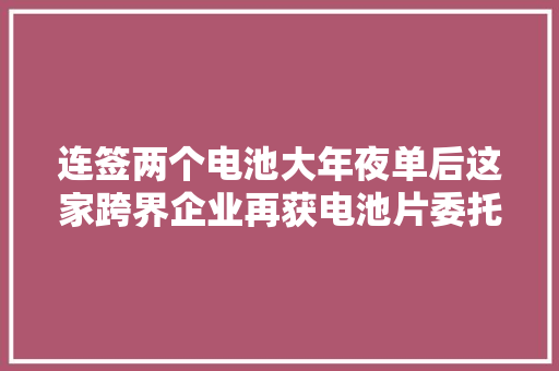 连签两个电池大年夜单后这家跨界企业再获电池片委托加工订单
