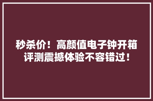 秒杀价！高颜值电子钟开箱评测震撼体验不容错过！