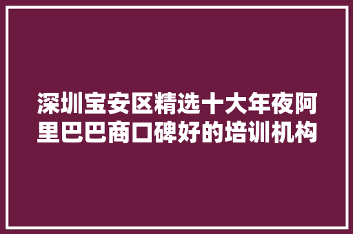 深圳宝安区精选十大年夜阿里巴巴商口碑好的培训机构名单榜首一览