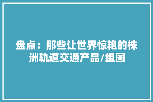 盘点：那些让世界惊艳的株洲轨道交通产品/组图