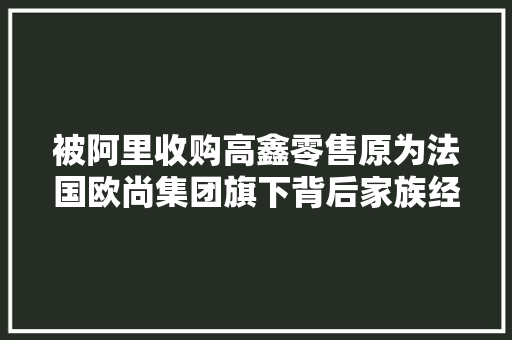 被阿里收购高鑫零售原为法国欧尚集团旗下背后家族经历5代人