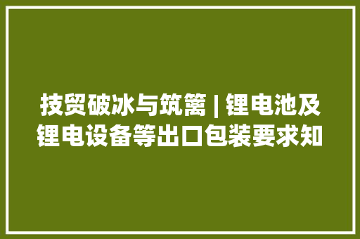 技贸破冰与筑篱 | 锂电池及锂电设备等出口包装要求知若干