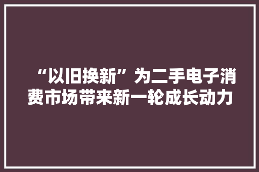 “以旧换新”为二手电子消费市场带来新一轮成长动力,回收黄金首饰价格今天多少一克。
