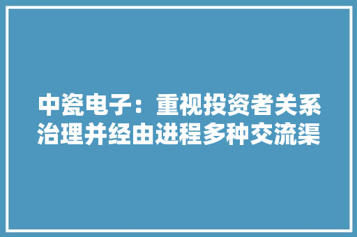 中瓷电子：重视投资者关系治理并经由进程多种交流渠道加强与投资者的交流和沟通