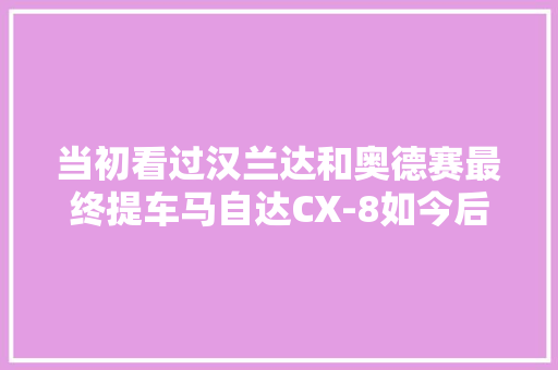 当初看过汉兰达和奥德赛最终提车马自达CX-8如今后悔吗？